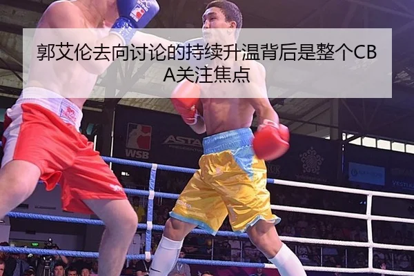 郭艾伦去向讨论的持续升温背后是整个CBA关注焦点